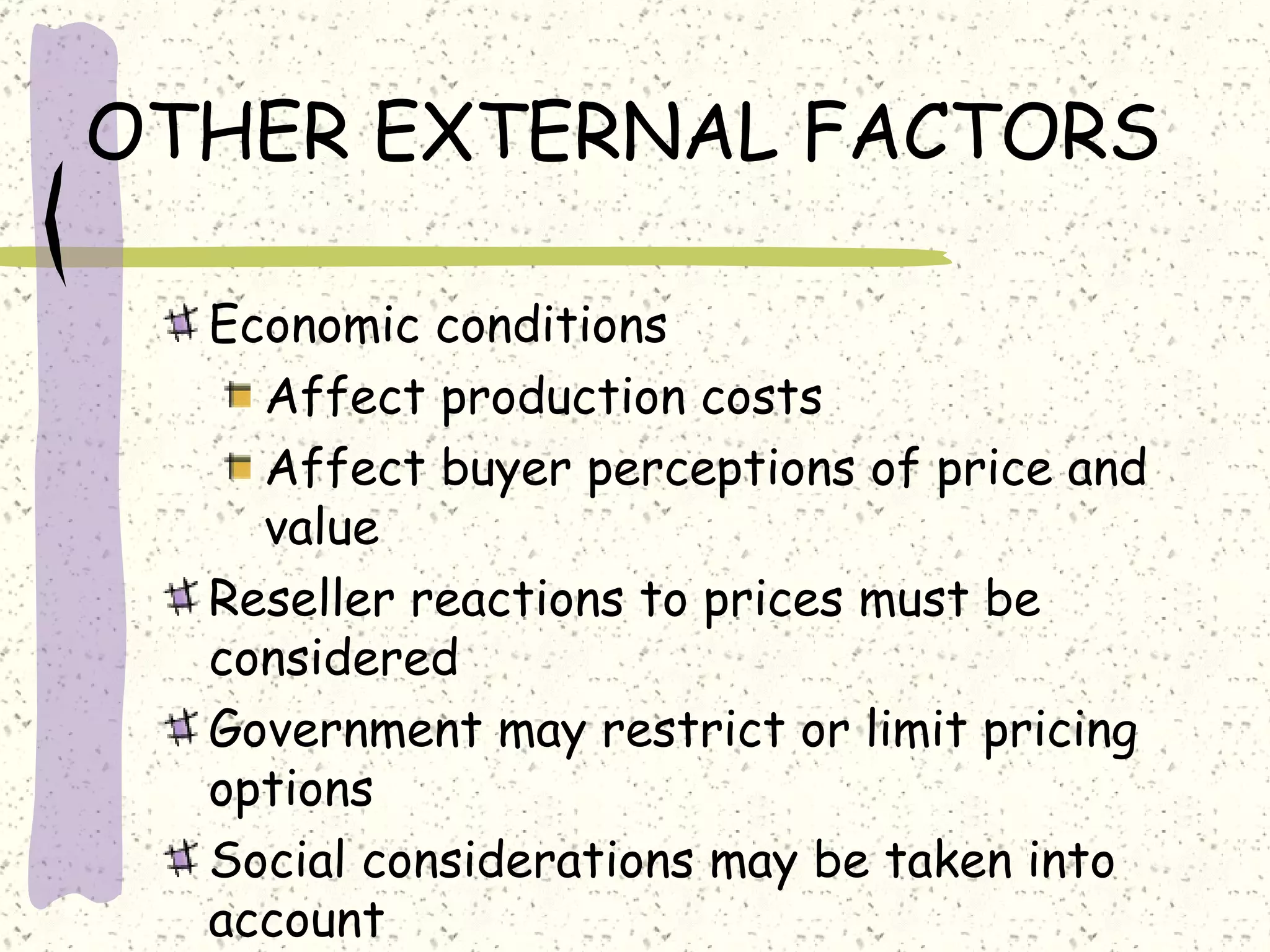 OTHER EXTERNAL FACTORS

  Economic conditions
    Affect production costs
    Affect buyer perceptions of price and
    value
  Reseller reactions to prices must be
  considered
  Government may restrict or limit pricing
  options
  Social considerations may be taken into
  account
 