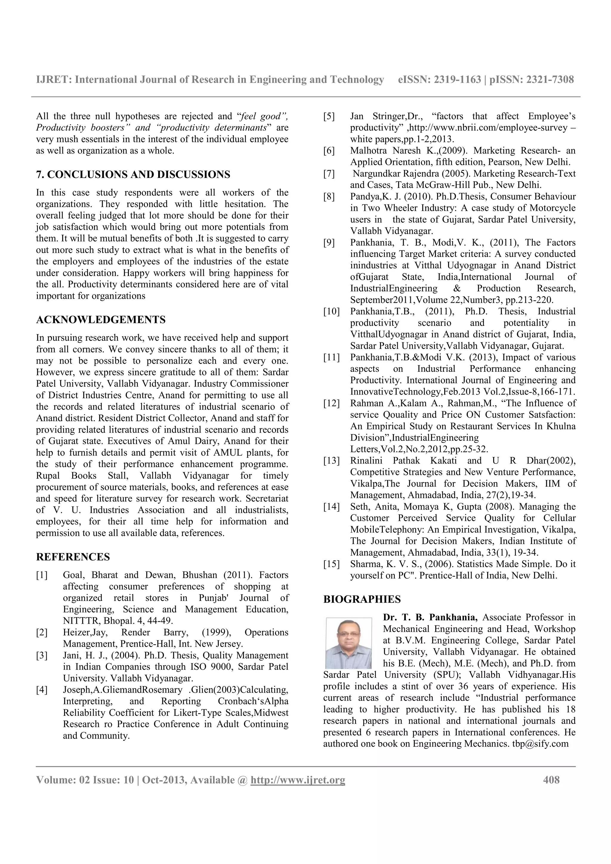 IJRET: International Journal of Research in Engineering and Technology eISSN: 2319-1163 | pISSN: 2321-7308
__________________________________________________________________________________________
Volume: 02 Issue: 10 | Oct-2013, Available @ http://www.ijret.org 408
All the three null hypotheses are rejected and “feel good”,
Productivity boosters” and “productivity determinants” are
very mush essentials in the interest of the individual employee
as well as organization as a whole.
7. CONCLUSIONS AND DISCUSSIONS
In this case study respondents were all workers of the
organizations. They responded with little hesitation. The
overall feeling judged that lot more should be done for their
job satisfaction which would bring out more potentials from
them. It will be mutual benefits of both .It is suggested to carry
out more such study to extract what is what in the benefits of
the employers and employees of the industries of the estate
under consideration. Happy workers will bring happiness for
the all. Productivity determinants considered here are of vital
important for organizations
ACKNOWLEDGEMENTS
In pursuing research work, we have received help and support
from all corners. We convey sincere thanks to all of them; it
may not be possible to personalize each and every one.
However, we express sincere gratitude to all of them: Sardar
Patel University, Vallabh Vidyanagar. Industry Commissioner
of District Industries Centre, Anand for permitting to use all
the records and related literatures of industrial scenario of
Anand district. Resident District Collector, Anand and staff for
providing related literatures of industrial scenario and records
of Gujarat state. Executives of Amul Dairy, Anand for their
help to furnish details and permit visit of AMUL plants, for
the study of their performance enhancement programme.
Rupal Books Stall, Vallabh Vidyanagar for timely
procurement of source materials, books, and references at ease
and speed for literature survey for research work. Secretariat
of V. U. Industries Association and all industrialists,
employees, for their all time help for information and
permission to use all available data, references.
REFERENCES
[1] Goal, Bharat and Dewan, Bhushan (2011). Factors
affecting consumer preferences of shopping at
organized retail stores in Punjab' Journal of
Engineering, Science and Management Education,
NITTTR, Bhopal. 4, 44-49.
[2] Heizer,Jay, Render Barry, (1999), Operations
Management, Prentice-Hall, Int. New Jersey.
[3] Jani, H. J., (2004). Ph.D. Thesis, Quality Management
in Indian Companies through ISO 9000, Sardar Patel
University. Vallabh Vidyanagar.
[4] Joseph,A.GliemandRosemary .Glien(2003)Calculating,
Interpreting, and Reporting Cronbach‘sAlpha
Reliability Coefficient for Likert-Type Scales,Midwest
Research ro Practice Conference in Adult Continuing
and Community.
[5] Jan Stringer,Dr., “factors that affect Employee’s
productivity” ,http://www.nbrii.com/employee-survey –
white papers,pp.1-2,2013.
[6] Malhotra Naresh K.,(2009). Marketing Research- an
Applied Orientation, fifth edition, Pearson, New Delhi.
[7] Nargundkar Rajendra (2005). Marketing Research-Text
and Cases, Tata McGraw-Hill Pub., New Delhi.
[8] Pandya,K. J. (2010). Ph.D.Thesis, Consumer Behaviour
in Two Wheeler Industry: A case study of Motorcycle
users in the state of Gujarat, Sardar Patel University,
Vallabh Vidyanagar.
[9] Pankhania, T. B., Modi,V. K., (2011), The Factors
influencing Target Market criteria: A survey conducted
inindustries at Vitthal Udyognagar in Anand District
ofGujarat State, India,International Journal of
IndustrialEngineering & Production Research,
September2011,Volume 22,Number3, pp.213-220.
[10] Pankhania,T.B., (2011), Ph.D. Thesis, Industrial
productivity scenario and potentiality in
VitthalUdyognagar in Anand district of Gujarat, India,
Sardar Patel University,Vallabh Vidyanagar, Gujarat.
[11] Pankhania,T.B.&Modi V.K. (2013), Impact of various
aspects on Industrial Performance enhancing
Productivity. International Journal of Engineering and
InnovativeTechnology,Feb.2013 Vol.2,Issue-8,166-171.
[12] Rahman A.,Kalam A., Rahman,M., “The Influence of
service Qouality and Price ON Customer Satsfaction:
An Empirical Study on Restaurant Services In Khulna
Division”,IndustrialEngineering
Letters,Vol.2,No.2,2012,pp.25-32.
[13] Rinalini Pathak Kakati and U R Dhar(2002),
Competitive Strategies and New Venture Performance,
Vikalpa,The Journal for Decision Makers, IIM of
Management, Ahmadabad, India, 27(2),19-34.
[14] Seth, Anita, Momaya K, Gupta (2008). Managing the
Customer Perceived Service Quality for Cellular
MobileTelephony: An Empirical Investigation, Vikalpa,
The Journal for Decision Makers, Indian Institute of
Management, Ahmadabad, India, 33(1), 19-34.
[15] Sharma, K. V. S., (2006). Statistics Made Simple. Do it
yourself on PC". Prentice-Hall of India, New Delhi.
BIOGRAPHIES
Dr. T. B. Pankhania, Associate Professor in
Mechanical Engineering and Head, Workshop
at B.V.M. Engineering College, Sardar Patel
University, Vallabh Vidyanagar. He obtained
his B.E. (Mech), M.E. (Mech), and Ph.D. from
Sardar Patel University (SPU); Vallabh Vidhyanagar.His
profile includes a stint of over 36 years of experience. His
current areas of research include “Industrial performance
leading to higher productivity. He has published his 18
research papers in national and international journals and
presented 6 research papers in International conferences. He
authored one book on Engineering Mechanics. tbp@sify.com
 
