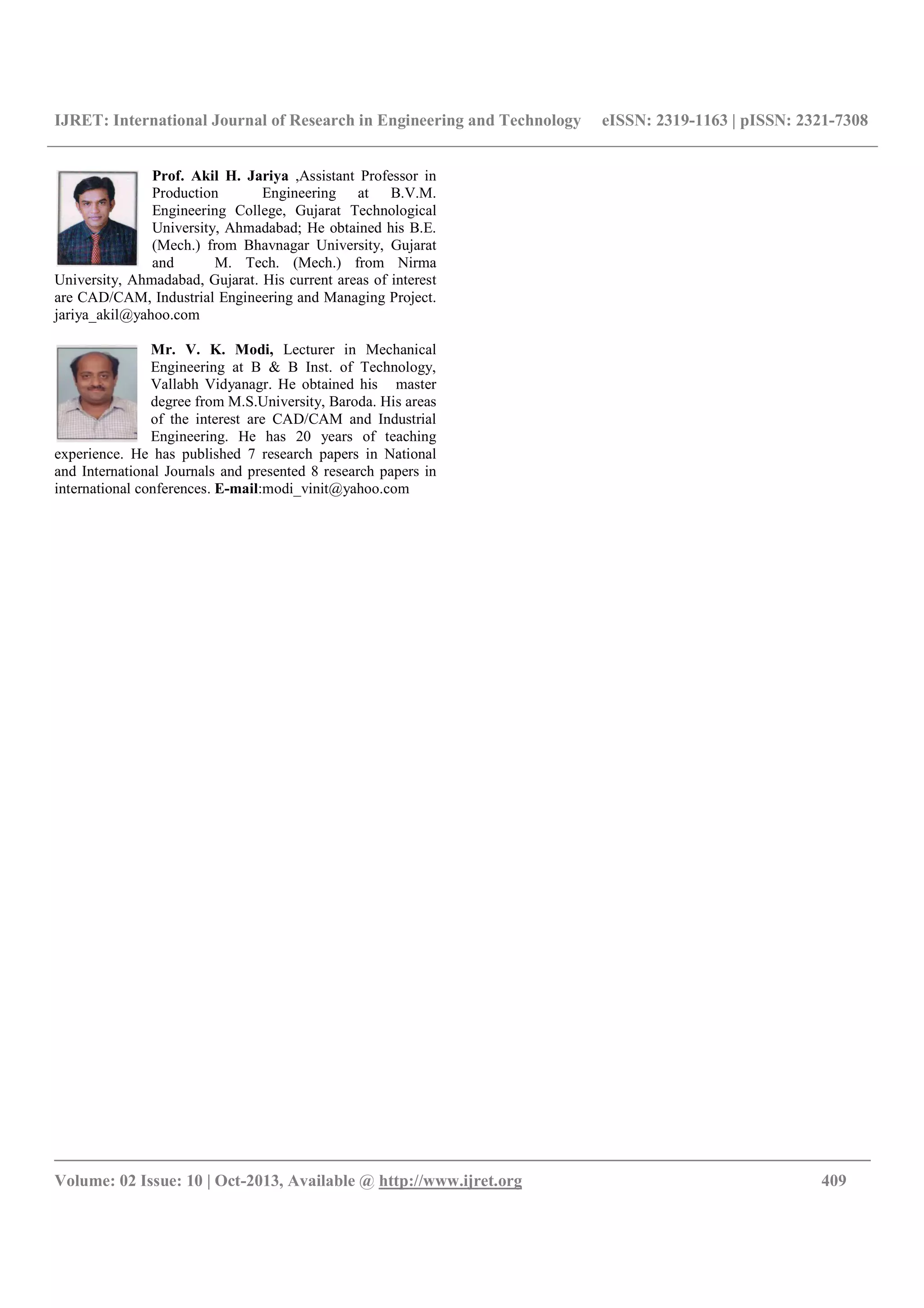 IJRET: International Journal of Research in Engineering and Technology eISSN: 2319-1163 | pISSN: 2321-7308
__________________________________________________________________________________________
Volume: 02 Issue: 10 | Oct-2013, Available @ http://www.ijret.org 409
Prof. Akil H. Jariya ,Assistant Professor in
Production Engineering at B.V.M.
Engineering College, Gujarat Technological
University, Ahmadabad; He obtained his B.E.
(Mech.) from Bhavnagar University, Gujarat
and M. Tech. (Mech.) from Nirma
University, Ahmadabad, Gujarat. His current areas of interest
are CAD/CAM, Industrial Engineering and Managing Project.
jariya_akil@yahoo.com
Mr. V. K. Modi, Lecturer in Mechanical
Engineering at B & B Inst. of Technology,
Vallabh Vidyanagr. He obtained his master
degree from M.S.University, Baroda. His areas
of the interest are CAD/CAM and Industrial
Engineering. He has 20 years of teaching
experience. He has published 7 research papers in National
and International Journals and presented 8 research papers in
international conferences. E-mail:modi_vinit@yahoo.com
 