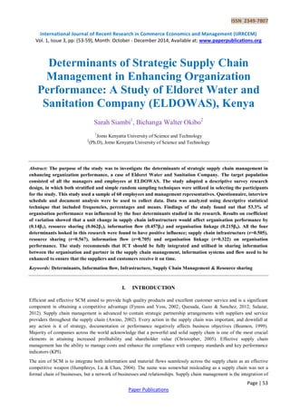 ISSN 2349-7807
International Journal of Recent Research in Commerce Economics and Management (IJRRCEM)
Vol. 1, Issue 3, pp: (53-59), Month: October - December 2014, Available at: www.paperpublications.org
Page | 53
Paper Publications
Determinants of Strategic Supply Chain
Management in Enhancing Organization
Performance: A Study of Eldoret Water and
Sanitation Company (ELDOWAS), Kenya
Sarah Siambi1
, Bichanga Walter Okibo2
1
Jomo Kenyatta University of Science and Technology
2
(Ph.D), Jomo Kenyatta University of Science and Technology
Abstract: The purpose of the study was to investigate the determinants of strategic supply chain management in
enhancing organization performance, a case of Eldoret Water and Sanitation Company. The target population
consisted of all the managers and employees at ELDOWAS. The study adopted a descriptive survey research
design, in which both stratified and simple random sampling techniques were utilized in selecting the participants
for the study. This study used a sample of 60 employees and management representatives. Questionnaire, interview
schedule and document analysis were be used to collect data. Data was analyzed using descriptive statistical
technique that included frequencies, percentages and means. Findings of the study found out that 53.3% of
organisation performance was influenced by the four determinants studied in the research. Results on coefficient
of variation showed that a unit change in supply chain infrastructure would affect organisation performance by
(0.14β1), resource sharing (0.062β2), information flow (0.457β3) and organisation linkage (0.215β4). All the four
determinants looked in this research were found to have positive influence; supply chain infrastructure (r=0.505),
resource sharing (r=0.567), information flow (r=0.705) and organisation linkage (r=0.322) on organisation
performance. The study recommends that ICT should be fully integrated and utilised in sharing information
between the organisation and partner in the supply chain management, information systems and flow need to be
enhanced to ensure that the suppliers and customers receive it on time.
Keywords: Determinants, Information flow, Infrastructure, Supply Chain Management & Resource sharing
I. INTRODUCTION
Efficient and effective SCM aimed to provide high quality products and excellent customer service and is a significant
component in obtaining a competitive advantage (Fyness and Voss, 2002; Quesada, Gazo & Sanchez, 2012; Salazar,
2012). Supply chain management is advanced to contain strategic partnership arrangements with suppliers and service
providers throughout the supply chain (Awino, 2002). Every action in the supply chain was important, and downfall at
any action is it of strategy, documentation or performance negatively affects business objectives (Beamon, 1999).
Majority of companies across the world acknowledge that a powerful and solid supply chain is one of the most crucial
elements in attaining increased profitability and shareholder value (Christopher, 2005). Effective supply chain
management has the ability to manage costs and enhance the compliance with company standards and key performance
indicators (KPI).
The aim of SCM is to integrate both information and material flows seamlessly across the supply chain as an effective
competitive weapon (Humphreys, Lu & Chan, 2004). The name was somewhat misleading as a supply chain was not a
formal chain of businesses, but a network of businesses and relationships. Supply chain management is the integration of
 