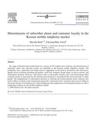 ARTICLE IN PRESS

Telecommunications Policy 28 (2004) 751–765
www.elsevierbusinessandmanagement.com/locate/telpol

Determinants of subscriber churn and customer loyalty in the
Korean mobile telephony market
Hee-Su Kima,Ã, Choong-Han Yoonb
a

Korea Information Society Development Institute, 1-1 Juam-dong, Kyunggi-do, Kwachun City 427-710,
Republic of Korea
b
College of Economics and Business Administration, Hanyang University, 1271 Sa-1 dong, Sangrok-gu, Ansan,
Kyunggi-do 426-791, Republic of Korea

Abstract
By using a binomial logit model based on a survey of 973 mobile users in Korea, the determinants of
subscriber churn and customer loyalty are identiﬁed in the Korean mobile telephony market. The
probability that a subscriber will switch carrier is dependent on the level of satisfaction with alternativespeciﬁc service attributes including call quality, tariff level, handsets, brand image, as well as income, and
subscription duration. However, only factors such as call quality, handset type, and brand image affect
customer loyalty as measured by the intention/non-intention to recommend the service provider to other
people. The insigniﬁcance of subscription duration in affecting the loyalty-induced action indicates that
lock-in effects are likely to be concentrated among the ‘‘spuriously loyal’’ customers who are not willing to
churn just because of switching costs. These ﬁndings provide implications for the mobile business as well as
competition policies for the mobile telephony market.
r 2004 Elsevier Ltd. All rights reserved.
Keywords: Mobile; Churn; Satisfaction; Customer loyalty; Korea

ÃCorresponding author. Tel.: +82-2-570-4120; fax: +82-2-570-4069.

E-mail addresses: hskim@kisdi.re.kr (H.-S. Kim), yoonchoo@hanyang.ac.kr (C.-H. Yoon).
0308-5961/$ - see front matter r 2004 Elsevier Ltd. All rights reserved.
doi:10.1016/j.telpol.2004.05.013

 