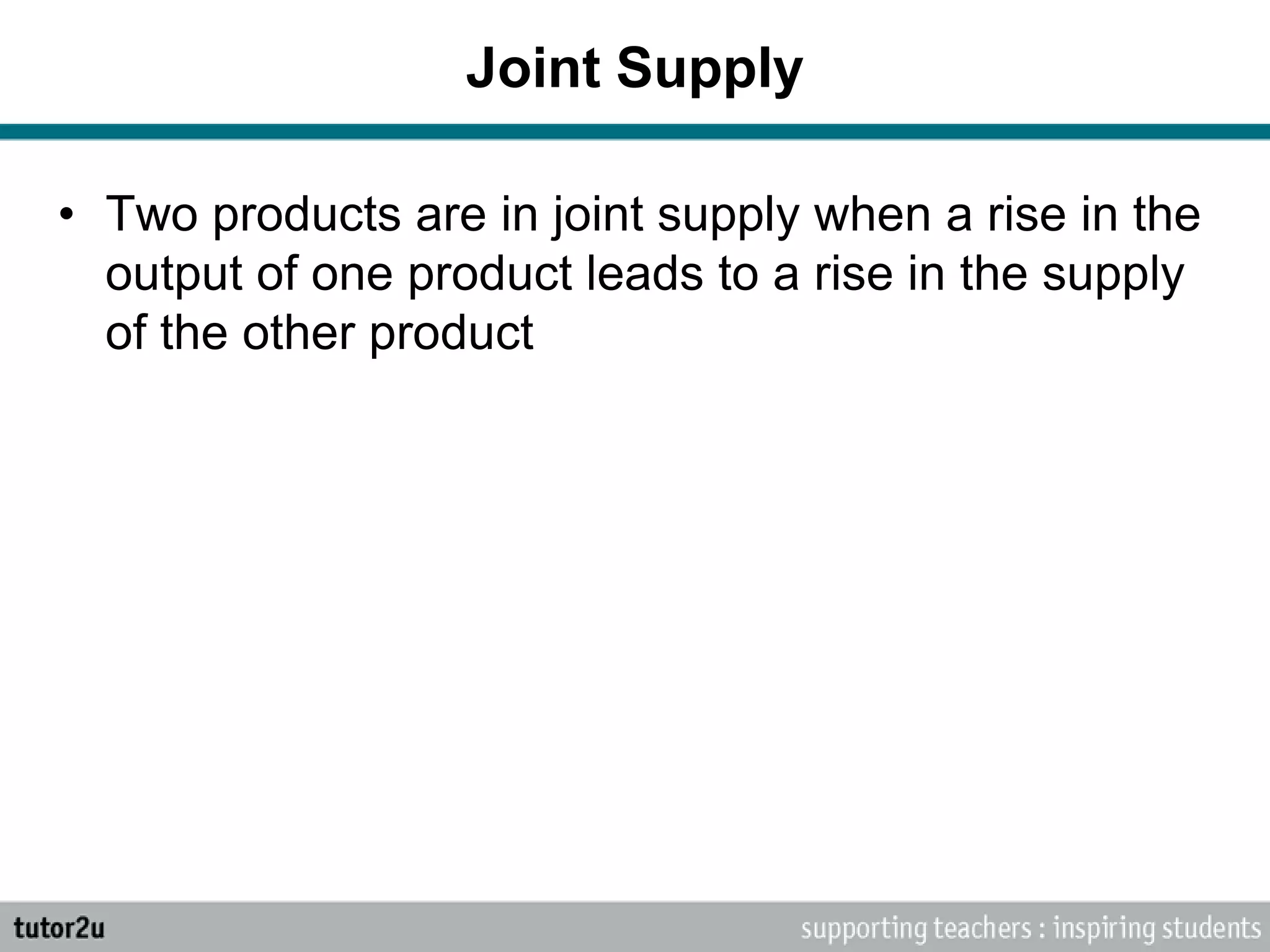 Joint Supply
• Two products are in joint supply when a rise in the
output of one product leads to a rise in the supply
of the other product
 