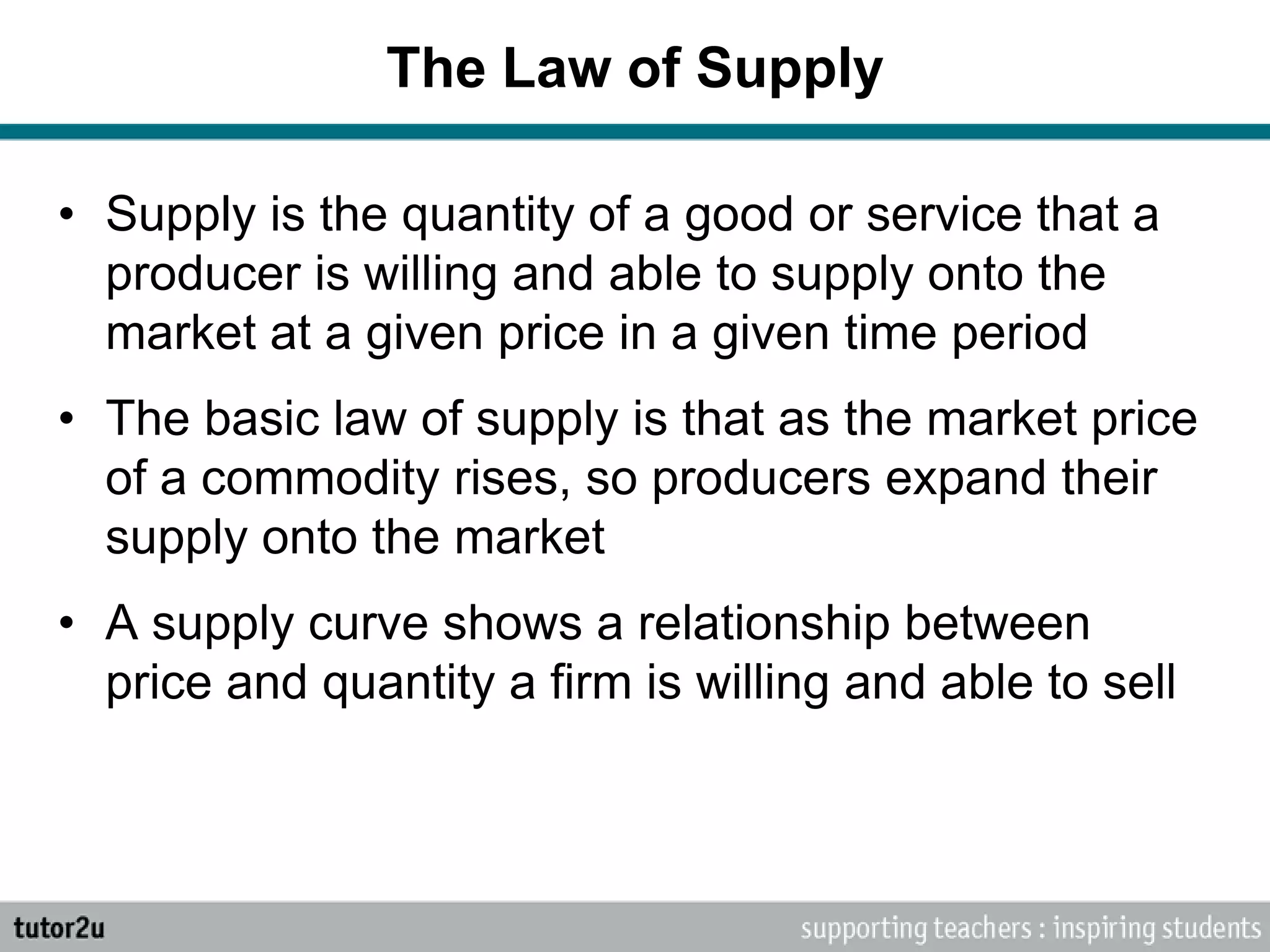 The Law of Supply
• Supply is the quantity of a good or service that a
producer is willing and able to supply onto the
market at a given price in a given time period
• The basic law of supply is that as the market price
of a commodity rises, so producers expand their
supply onto the market
• A supply curve shows a relationship between
price and quantity a firm is willing and able to sell
 