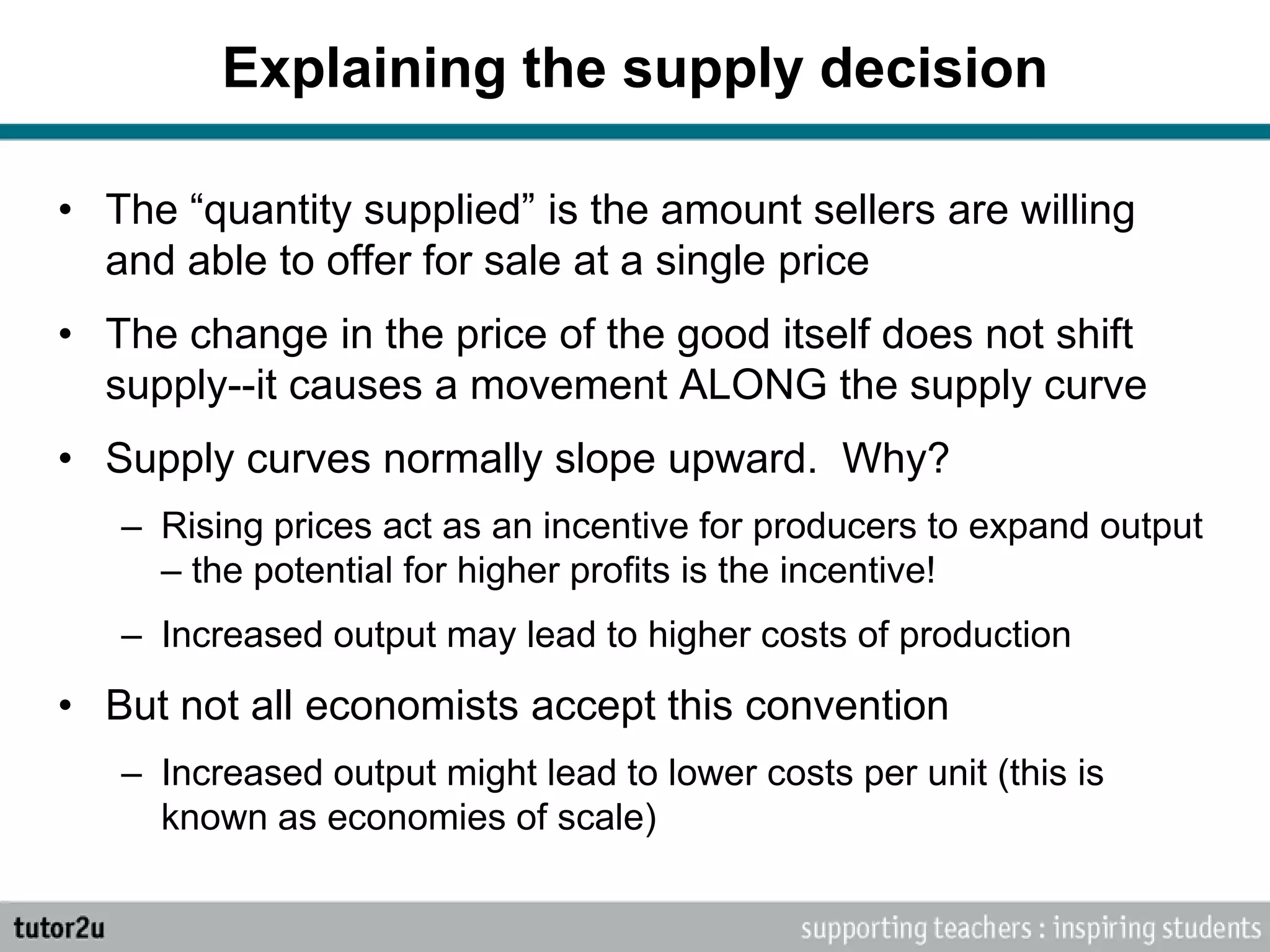 Explaining the supply decision
• The “quantity supplied” is the amount sellers are willing
and able to offer for sale at a single price
• The change in the price of the good itself does not shift
supply--it causes a movement ALONG the supply curve
• Supply curves normally slope upward. Why?
– Rising prices act as an incentive for producers to expand output
– the potential for higher profits is the incentive!
– Increased output may lead to higher costs of production
• But not all economists accept this convention
– Increased output might lead to lower costs per unit (this is
known as economies of scale)
 
