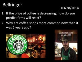 Bellringer
03/28/2014
1. If the price of coffee is decreasing, how do you
predict firms will react?
2. Why are coffee shops more common now than it
was 5 years ago?
Starbucks Barista
Mr. Klein???
 