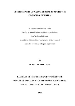 DETERMINANTS OF VALUE ADDED PRODUCTION IN
CINNAMON INDUSTRY
A dissertation submitted to the
Faculty of Animal Science and Export Agriculture
Uva Wellassa University
In partial fulfillment of the requirements for the award of
Bachelor of Science in Export Agriculture
By
W.S.P. JAYATHILAKA
BACHELOR OF SCIENCE IN EXPORT AGRICULTURE
FACULTY OF ANIMAL SCIENCE AND EXPORT AGRICULTURE
UVA WELLASSA UNIVERSITY OF SRI LANKA
2015
 