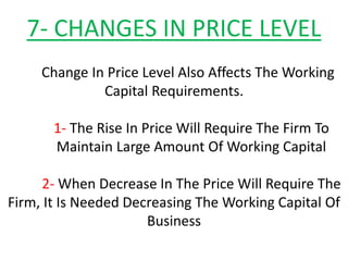7- CHANGES IN PRICE LEVEL
Change In Price Level Also Affects The Working
Capital Requirements.
1- The Rise In Price Will Require The Firm To
Maintain Large Amount Of Working Capital
2- When Decrease In The Price Will Require The
Firm, It Is Needed Decreasing The Working Capital Of
Business
 