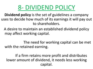 8- DIVIDEND POLICY
Dividend policy is the set of guidelines a company
uses to decide how much of its earnings it will pay out
to shareholders.
A desire to maintain an established dividend policy
may affect working capital.
The need for working capital can be met
with the retained earning.
If a firm retains more profit and distributes
lower amount of dividend, it needs less working
capital.
 