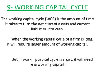 9- WORKING CAPITAL CYCLE
The working capital cycle (WCC) is the amount of time
it takes to turn the net current assets and current
liabilities into cash.
When the working capital cycle of a firm is long,
it will require larger amount of working capital.
But, if working capital cycle is short, it will need
less working capital.
 