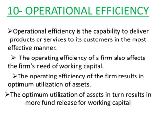 10- OPERATIONAL EFFICIENCY
Operational efficiency is the capability to deliver
products or services to its customers in the most
effective manner.
 The operating efficiency of a firm also affects
the firm's need of working capital.
The operating efficiency of the firm results in
optimum utilization of assets.
The optimum utilization of assets in turn results in
more fund release for working capital
 