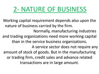 2- NATURE OF BUSINESS
Working capital requirement depends also upon the
nature of business carried by the firm.
Normally, manufacturing industries
and trading organizations need more working capital
than in the service business organizations.
A service sector does not require any
amount of stock of goods. But in the manufacturing
or trading firm, credit sales and advance related
transactions are in large amount.
 