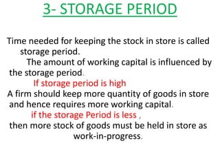 3- STORAGE PERIOD
Time needed for keeping the stock in store is called
storage period.
The amount of working capital is influenced by
the storage period.
If storage period is high
A firm should keep more quantity of goods in store
and hence requires more working capital.
if the storage Period is less ,
then more stock of goods must be held in store as
work-in-progress.
 