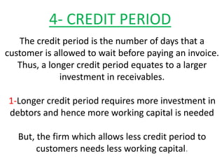 4- CREDIT PERIOD
The credit period is the number of days that a
customer is allowed to wait before paying an invoice.
Thus, a longer credit period equates to a larger
investment in receivables.
1-Longer credit period requires more investment in
debtors and hence more working capital is needed
But, the firm which allows less credit period to
customers needs less working capital.
 
