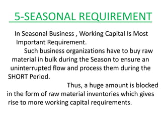 5-SEASONAL REQUIREMENT
In Seasonal Business , Working Capital Is Most
Important Requirement.
Such business organizations have to buy raw
material in bulk during the Season to ensure an
uninterrupted flow and process them during the
SHORT Period.
Thus, a huge amount is blocked
in the form of raw material inventories which gives
rise to more working capital requirements.
 
