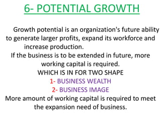 6- POTENTIAL GROWTH
Growth potential is an organization's future ability
to generate larger profits, expand its workforce and
increase production.
If the business is to be extended in future, more
working capital is required.
WHICH IS IN FOR TWO SHAPE
1- BUSINESS WEALTH
2- BUSINESS IMAGE
More amount of working capital is required to meet
the expansion need of business.
 