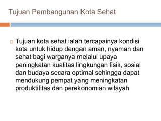 Tujuan Pembangunan Kota Sehat
 Tujuan kota sehat ialah tercapainya kondisi
kota untuk hidup dengan aman, nyaman dan
sehat bagi warganya melalui upaya
peningkatan kualitas lingkungan fisik, sosial
dan budaya secara optimal sehingga dapat
mendukung pempat yang meningkatan
produktifitas dan perekonomian wilayah
 