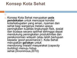 Konsep Kota Sehat

 Konsep Kota Sehat merupakan pola
pendekatan untuk mencapai kondisi
kota/kabupaten yang aman, nyaman dan
sehat bagi warganya melalui upaya
peningkatan kualitas lingkungan fisik, sosial
dan budaya secara optimal sehingga dapat
mendukung peningkatan produktivitas dan
perekonomian wilayah (atau lebih bertujuan
kepada ‘good governance’). Kota Sehat
merupakan gerakan untuk
mendorong inisiatif masyarakat (capacity
building) menuju hidup
sehat.(Anonimous,2010)
 