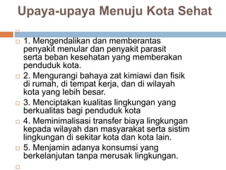 Upaya-upaya Menuju Kota Sehat

 1. Mengendalikan dan memberantas
penyakit menular dan penyakit parasit
serta beban kesehatan yang memberakan
penduduk kota.
 2. Mengurangi bahaya zat kimiawi dan fisik
di rumah, di tempat kerja, dan di wilayah
kota yang lebih besar.
 3. Menciptakan kualitas lingkungan yang
berkualitas bagi penduduk kota
 4. Meminimalisasi transfer biaya lingkungan
kepada wilayah dan masyarakat serta sistim
lingkungan di sekitar kota dan kota lain.
 5. Menjamin adanya konsumsi yang
berkelanjutan tanpa merusak lingkungan.

 