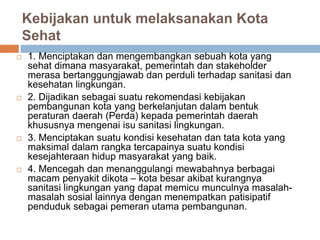 Kebijakan untuk melaksanakan Kota
Sehat
 1. Menciptakan dan mengembangkan sebuah kota yang
sehat dimana masyarakat, pemerintah dan stakeholder
merasa bertanggungjawab dan perduli terhadap sanitasi dan
kesehatan lingkungan.
 2. Dijadikan sebagai suatu rekomendasi kebijakan
pembangunan kota yang berkelanjutan dalam bentuk
peraturan daerah (Perda) kepada pemerintah daerah
khususnya mengenai isu sanitasi lingkungan.
 3. Menciptakan suatu kondisi kesehatan dan tata kota yang
maksimal dalam rangka tercapainya suatu kondisi
kesejahteraan hidup masyarakat yang baik.
 4. Mencegah dan menanggulangi mewabahnya berbagai
macam penyakit dikota – kota besar akibat kurangnya
sanitasi lingkungan yang dapat memicu munculnya masalah-
masalah sosial lainnya dengan menempatkan patisipatif
penduduk sebagai pemeran utama pembangunan.
 