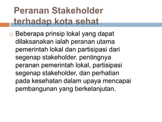 Peranan Stakeholder
terhadap kota sehat
 Beberapa prinsip lokal yang dapat
dilaksanakan ialah peranan utama
pemerintah lokal dan partisipasi dari
segenap stakeholder. pentingnya
peranan pemerintah lokal, partisipasi
segenap stakeholder, dan perhatian
pada kesehatan dalam upaya mencapai
pembangunan yang berkelanjutan.
 