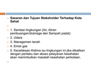  Sasaran dan Tujuan Stakeholder Terhadap Kota
Sehat

 1. Sanitasi lingkungan (Air, Aliran
pembuangan/drainage dan Sampah padat)
 2. Udara
 3. Managemen tanah
 4. Emisi gas
 5. Kecelakaan Kelima isu lingkungan ini jika dikaitkan
dengan perilaku dan akses pelayanan kesehatan
akan menimbulkan masalah kesehatan perkotaan.

 
