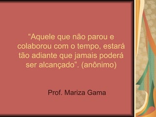 “ Aquele que não parou e colaborou com o tempo, estará tão adiante que jamais poderá ser alcançado”. (anônimo) Prof. Mariza Gama 