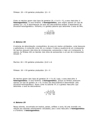 Fêmeas: 2A + XX gametas produzidos {A + X
Como os machos geram dois tipos de gametas (A + X e A + Y), o sexo masculino é
heterogamético. O sexo feminino é homogamético, pois origina apenas um tipo de
gameta (A + X). A determinação do sexo dos descendentes sempre é dependente do
ancestral heterogamético. Portanto, é o gameta paterno que determina o sexo do filho.
3. Sistema X0
O sistema de determinação cromossômica do sexo em muitos artrópodos, como besouros
e gafanhotos, é conhecido como X0, e o número 0 indica a ausência de um cromossomo.
Os machos possuem dois lotes de cromossomos autossomos e mais um cromossomo X,
apenas. As fêmeas têm os mesmos dois lotes de autossomos e um par de cromossomos
sexuais X.
Machos: 2A + X0 gametas produzidos {A+X e A
Fêmeas: 2A + XX gametas produzidos {A + X
Os machos geram dois tipos de gametas (A + X e A). Logo, o sexo masculino é
heterogamético. O sexo feminino é homogamético, porque as fêmeas produzem
apenas um tipo de gameta (A + X). O sexo dos descendentes é determinado pelo
ancestral heterogamético. Assim como no sistema XY, é o gameta masculino que
determina o sexo do descendente.
4. Sistema ZX
Nesse sistema, encontrado em insetos, peixes, anfíbios e aves, há uma inversão em
relação aos sistemas anteriormente estudados, pois o sexo masculino é homogamético
e o feminino é heterogamético.
 