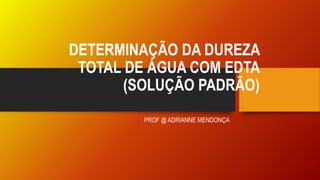 DETERMINAÇÃO DA DUREZA
TOTAL DE ÁGUA COM EDTA
(SOLUÇÃO PADRÃO)
PROF @ ADRIANNE MENDONÇA
 