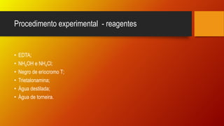 Procedimento experimental - reagentes
• EDTA;
• NH4OH e NH4Cl;
• Negro de eriocromo T;
• Trietalonamina;
• Água destilada;
• Água de torneira.
 