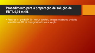 Procedimento para a preparação de solução de
EDTA 0,01 mol/L
• Pesou-se 0,1 g de EDTA 0,01 mol/L e transferiu a massa pesada para um balão
volumétrico de 100 mL homogeneizando bem a solução.
 