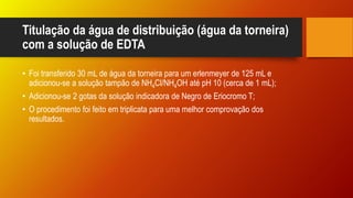 Titulação da água de distribuição (água da torneira)
com a solução de EDTA
• Foi transferido 30 mL de água da torneira para um erlenmeyer de 125 mL e
adicionou-se a solução tampão de NH4Cl/NH4OH até pH 10 (cerca de 1 mL);
• Adicionou-se 2 gotas da solução indicadora de Negro de Eriocromo T;
• O procedimento foi feito em triplicata para uma melhor comprovação dos
resultados.
 