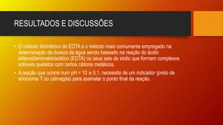 RESULTADOS E DISCUSSÕES
• O método titrimétrico do EDTA é o método mais comumente empregado na
determinação de dureza da água sendo baseado na reação do ácido
etilenodiaminatetracético (EDTA) ou seus sais de sódio que formam complexos
solúveis quelatos com certos cátions metálicos.
• A reação que ocorre num pH = 10 ± 0,1, necessita de um indicador (preto de
eriocromo T ou calmagita) para assinalar o ponto final da reação.
 