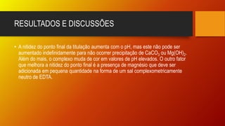 RESULTADOS E DISCUSSÕES
• A nitidez do ponto final da titulação aumenta com o pH, mas este não pode ser
aumentado indefinidamente para não ocorrer precipitação de CaCO3 ou Mg(OH)2.
Além do mais, o complexo muda de cor em valores de pH elevados. O outro fator
que melhora a nitidez do ponto final é a presença de magnésio que deve ser
adicionada em pequena quantidade na forma de um sal complexometricamente
neutro de EDTA.
 