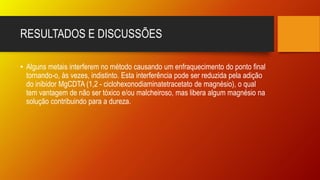 RESULTADOS E DISCUSSÕES
• Alguns metais interferem no método causando um enfraquecimento do ponto final
tornando-o, às vezes, indistinto. Esta interferência pode ser reduzida pela adição
do inibidor MgCDTA (1,2 - ciclohexonodiaminatetracetato de magnésio), o qual
tem vantagem de não ser tóxico e/ou malcheiroso, mas libera algum magnésio na
solução contribuindo para a dureza.
 