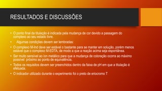 RESULTADOS E DISCUSSÕES
• O ponto final da titulação é indicada pela mudança de cor devido a passagem do
complexo ao seu estado livre.
• Algumas condições devem ser lembradas:
• O complexo M-Ind deve ser estável o bastante para se manter em solução, porém menos
estável que o complexo M-EDTA, de modo a que a reação acima seja espontânea.
• Ser muito sensível ao íon metálico para que a mudança de coloração ocorra ao máximo
possível próximo ao ponto de equivalência.
• Todos os requisitos devem ser preenchidos dentro da faixa de pH em que a titulação é
efetuada.
• O indicador utilizado durante o experimento foi o preto de eriocromo T
 