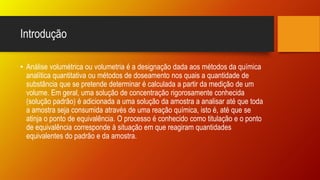 Introdução
• Análise volumétrica ou volumetria é a designação dada aos métodos da química
analítica quantitativa ou métodos de doseamento nos quais a quantidade de
substância que se pretende determinar é calculada a partir da medição de um
volume. Em geral, uma solução de concentração rigorosamente conhecida
(solução padrão) é adicionada a uma solução da amostra a analisar até que toda
a amostra seja consumida através de uma reação química, isto é, até que se
atinja o ponto de equivalência. O processo é conhecido como titulação e o ponto
de equivalência corresponde à situação em que reagiram quantidades
equivalentes do padrão e da amostra.
 