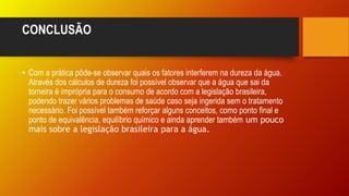 CONCLUSÃO
• Com a prática pôde-se observar quais os fatores interferem na dureza da água.
Através dos cálculos de dureza foi possível observar que a água que sai da
torneira é imprópria para o consumo de acordo com a legislação brasileira,
podendo trazer vários problemas de saúde caso seja ingerida sem o tratamento
necessário. Foi possível também reforçar alguns conceitos, como ponto final e
ponto de equivalência, equilíbrio químico e ainda aprender também um pouco
mais sobre a legislação brasileira para a água.
 