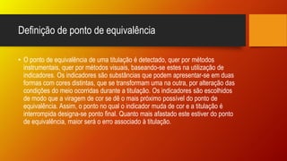 Definição de ponto de equivalência
• O ponto de equivalência de uma titulação é detectado, quer por métodos
instrumentais, quer por métodos visuais, baseando-se estes na utilização de
indicadores. Os indicadores são substâncias que podem apresentar-se em duas
formas com cores distintas, que se transformam uma na outra, por alteração das
condições do meio ocorridas durante a titulação. Os indicadores são escolhidos
de modo que a viragem de cor se dê o mais próximo possível do ponto de
equivalência. Assim, o ponto no qual o indicador muda de cor e a titulação é
interrompida designa-se ponto final. Quanto mais afastado este estiver do ponto
de equivalência, maior será o erro associado à titulação.
 