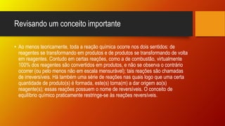 Revisando um conceito importante
• Ao menos teoricamente, toda a reação química ocorre nos dois sentidos: de
reagentes se transformando em produtos e de produtos se transformando de volta
em reagentes. Contudo em certas reações, como a de combustão, virtualmente
100% dos reagentes são convertidos em produtos, e não se observa o contrário
ocorrer (ou pelo menos não em escala mensurável); tais reações são chamadas
de irreversíveis. Há também uma série de reações nas quais logo que uma certa
quantidade de produto(s) é formada, este(s) torna(m) a dar origem ao(s)
reagente(s); essas reações possuem o nome de reversíveis. O conceito de
equilíbrio químico praticamente restringe-se às reações reversíveis.
 