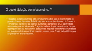 O que é titulação complexometrica ?
• Titulações complexométricas são extremamente úteis para a determinação de
grande números de metais. Esta técnica tem alcance de milimoles (10-3 moles ~
10-3 gramas) e pelo uso de agentes auxiliares e controle do pH, a seletividade
necessária pode ser alcançada. O agente quelante é qualquer estrutura, da qual
façam parte dois ou mais átomos possuidores de pares de elétrons não utilizados
em ligações químicas primárias, mas sim, usados como "imãs" eletrostáticos para
se prenderem a íons metálicos.
 