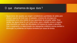 O que chamamos de água dura ?
• Águas duras são aquelas que exigem consideráveis quantidades de sabão para
produzir espuma de modo que, no passado, a dureza de uma água era
considerada como uma medida de sua capacidade de precipitar sabão. Esse
caráter das águas duras foi, por muito tempo, para o cidadão comum o aspecto
mais importante por causa das dificuldades de limpeza de roupas e utensílios.
Com o surgimento e a determinação dos detergentes sintéticos ocorreu também a
diminuição os problemas de limpeza doméstica por causa da dureza.
 