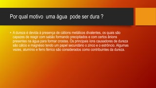 Por qual motivo uma água pode ser dura ?
• A dureza é devida à presença de cátions metálicos divalentes, os quais são
capazes de reagir com sabão formando precipitados e com certos ânions
presentes na água para formar crostas. Os principais íons causadores de dureza
são cálcio e magnésio tendo um papel secundário o zinco e o estrôncio. Algumas
vezes, alumínio e ferro férrico são considerados como contribuintes da dureza.
 