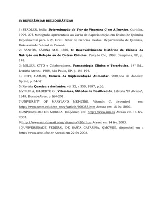 5) REFERÊNCIAS BIBLIOGRÁFICAS


1) STADLER, Zecliz. Determinação do Teor de Vitamina C em Alimentos. Curitiba,
1999. 27f. Monografia apresentada ao Curso de Especialização em Ensino de Química
Experimental para o 2o. Grau, Setor de Ciências Exatas, Departamento de Química,
Universidade Federal do Paraná.
2) SANTOS, KARINA M.O. DOS, O Desenvolvimento Histórico da Ciência da
Nutrição em Relação ao de Outras Ciências, Coleção Cle, 1989, Campinas, SP, p.
149.
3) MILLER, OTTO e Colaboradores, Farmacologia Clínica e Terapêutica, 14º Ed.,
Livraria Ateneu, 1988, São Paulo, SP, p. 186-194.
4) FETT, CARLOS, Ciência da Suplementação Alimentar, 2000,Rio de Janeiro:
Sprint, p. 54-57.
5) Revista Química e derivados, vol 32, n 350, 1997, p.26.
6)VILLELA, GILBERTO G., Vitaminas, Métodos de Dosificación, Libreria “El Ateneo”,
1948, Buenos Aires, p.164-201.
7)UNIVERSITY        OF   MARYLAND    MEDICINE.      Vitamin   C,   disponível   em:
http://www.umm.edu/esp_ency/article/000355.htm Acesso em: 15 fev. 2003.
8)UNIVERSIDAD DE MURCIA. Disponível em: http://www.um.es Acesso em 14 fev.
2003.
9)http://www.saludparati.com/vitamina%20c.htm Acesso em 14 fev. 2003.
10)UNIVERSIDADE FEDERAL DE SANTA CATARINA, QMCWEB, disponível em :
http://www.qmc.ufsc.br Acesso em 22 fev 2003.
 