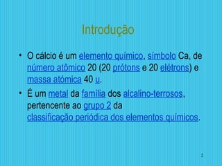 Introdução
• O cálcio é um elemento químico, símbolo Ca, de
número atômico 20 (20 prótons e 20 elétrons) e
massa atómica 40 u.
• É um metal da família dos alcalino-terrosos,
pertencente ao grupo 2 da
classificação periódica dos elementos químicos.
2
 