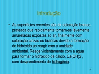 Introdução
• As superfícies recentes são de coloração branco
prateada que rapidamente tornam-se levemente
amareladas expostas ao ar, finalmente com
coloração cinzas ou brancas devido a formação
de hidróxido ao reagir com a umidade
ambiental. Reage violentamente com a água
para formar o hidróxido de cálcio, Ca(OH)2 ,
com desprendimento de hidrogênio.
4
 