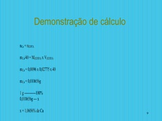 Demonstração de cálculo
nCa = nEDTA
mCa/40=M(EDTA) x V(EDTA)
mCa =0,0096x 0,02775x 40
mCa =0,010656g
1 g-----------100%
0,010656g---x
x =1,0656%deCa 9
 
