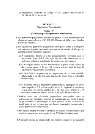 c) Mercadorias definidas no Artigo 14º do Decreto Presidencial nº
265/10, de 26 de Novembro.
SECÇAO II
Pagamentos Antecipados
Artigo 11º
(Condições para Pagamentos Antecipados)
1. São permitidos pagamentos antecipados quando o valor da transação não
ultrapasse o equivalente a USD 100.000,00 (cem mil dólares dos Estados
Unidos da América).
2. São igualmente permitidos pagamentos antecipados sobre o estrangeiro
em montante superior ao mencionado no ponto anterior desde que se
cumpra cumulativamente o seguinte:
a) A mercadoria destina-se e foi especificamente fabricada para o
importador, é de difícil colocação em mercado alternativo ou, é
prática da indústria a realização de pagamentos antecipados;
b) O prazo para entrada no país da mercadoria a que se refere a alínea a)
do presente ponto, é de até 180 (cento e oitenta) dias da data da
liquidação do pagamento antecipado;
c) O beneficiário (exportador) do pagamento não é uma entidade
relacionada e ou não tem uma relação de grupo com o ordenador
(importador);
d) O montante total dos pagamentos antecipados de operações em curso
não é superior a 2,5 vezes o capital social do importador, conforme
evidenciado em contas certificadas em data não superior a 360
(trezentos e sessenta) dias da data da liquidação das mercadorias.
3. Podem ainda ser efectuados pagamentos antecipados sobre o
estrangeiro em montante superior ao mencionado no ponto 1 deste
artigo mediante a apresentação de uma garantia de boa execução de
igual valor, a ser prestada por um banco estrangeiro reconhecido e
aceite pelo banco do importador.
4. Os bancos podem proceder à abertura de créditos documentários que
admitam pagamentos antecipados de até 20% do valor do mesmo.
5. Cumulativamente ao mencionado nos números anteriores do presente
 