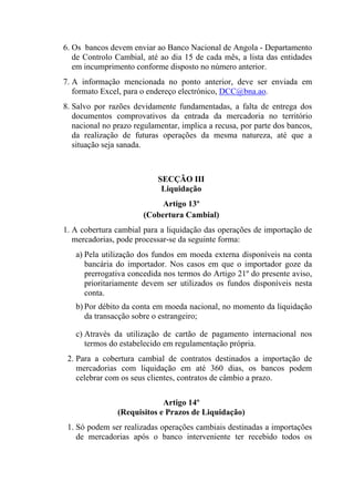 6. Os bancos devem enviar ao Banco Nacional de Angola - Departamento
de Controlo Cambial, até ao dia 15 de cada mês, a lista das entidades
em incumprimento conforme disposto no número anterior.
7. A informação mencionada no ponto anterior, deve ser enviada em
formato Excel, para o endereço electrónico, DCC@bna.ao.
8. Salvo por razões devidamente fundamentadas, a falta de entrega dos
documentos comprovativos da entrada da mercadoria no território
nacional no prazo regulamentar, implica a recusa, por parte dos bancos,
da realização de futuras operações da mesma natureza, até que a
situação seja sanada.
SECÇÃO III
Liquidação
Artigo 13º
(Cobertura Cambial)
1. A cobertura cambial para a liquidação das operações de importação de
mercadorias, pode processar-se da seguinte forma:
a) Pela utilização dos fundos em moeda externa disponíveis na conta
bancária do importador. Nos casos em que o importador goze da
prerrogativa concedida nos termos do Artigo 21º do presente aviso,
prioritariamente devem ser utilizados os fundos disponíveis nesta
conta.
b) Por débito da conta em moeda nacional, no momento da liquidação
da transacção sobre o estrangeiro;
c) Através da utilização de cartão de pagamento internacional nos
termos do estabelecido em regulamentação própria.
2. Para a cobertura cambial de contratos destinados a importação de
mercadorias com liquidação em até 360 dias, os bancos podem
celebrar com os seus clientes, contratos de câmbio a prazo.
Artigo 14º
(Requisitos e Prazos de Liquidação)
1. Só podem ser realizadas operações cambiais destinadas a importações
de mercadorias após o banco interveniente ter recebido todos os
 