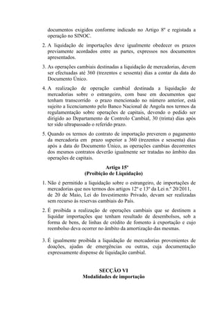 documentos exigidos conforme indicado no Artigo 8º e registada a
operação no SINOC.
2. A liquidação de importações deve igualmente obedecer os prazos
previamente acordados entre as partes, expressos nos documentos
apresentados.
3. As operações cambiais destinadas a liquidação de mercadorias, devem
ser efectuadas até 360 (trezentos e sessenta) dias a contar da data do
Documento Único.
4. A realização de operação cambial destinada a liquidação de
mercadorias sobre o estrangeiro, com base em documentos que
tenham transcorrido o prazo mencionado no número anterior, está
sujeito a licenciamento pelo Banco Nacional de Angola nos termos da
regulamentação sobre operações de capitais, devendo o pedido ser
dirigido ao Departamento de Controlo Cambial, 30 (trinta) dias após
ter sido ultrapassado o referido prazo.
5. Quando os termos do contrato de importação preverem o pagamento
da mercadoria em prazo superior a 360 (trezentos e sessenta) dias
após a data do Documento Único, as operações cambias decorrentes
dos mesmos contratos deverão igualmente ser tratadas no âmbito das
operações de capitais.
Artigo 15º
(Proibição de Liquidação)
1. Não é permitido a liquidação sobre o estrangeiro, de importações de
mercadorias que nos termos dos artigos 12º e 13º da Lei n.º 20/2011,
de 20 de Maio, Lei do Investimento Privado, devam ser realizadas
sem recurso às reservas cambiais do País.
2. É proibida a realização de operações cambiais que se destinem a
liquidar importações que tenham resultado de desembolsos, sob a
forma de bens, de linhas de crédito de fomento à exportação e cujo
reembolso deva ocorrer no âmbito da amortização das mesmas.
3. É igualmente proibida a liquidação de mercadorias provenientes de
doações, ajudas de emergências ou outras, cuja documentação
expressamente dispense de liquidação cambial.
SECÇÃO VI
Modalidades de importação
 