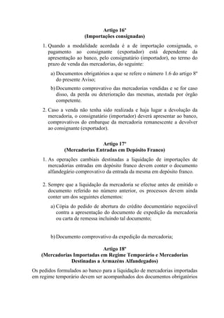 Artigo 16º
(Importações consignadas)
1. Quando a modalidade acordada é a de importação consignada, o
pagamento ao consignante (exportador) está dependente da
apresentação ao banco, pelo consignatário (importador), no termo do
prazo de venda das mercadorias, do seguinte:
a) Documentos obrigatórios a que se refere o número 1.6 do artigo 8º
do presente Aviso;
b) Documento comprovativo das mercadorias vendidas e se for caso
disso, da perda ou deterioração das mesmas, atestada por órgão
competente.
2. Caso a venda não tenha sido realizada e haja lugar a devolução da
mercadoria, o consignatário (importador) deverá apresentar ao banco,
comprovativos do embarque da mercadoria remanescente a devolver
ao consignante (exportador).
Artigo 17º
(Mercadorias Entradas em Depósito Franco)
1. As operações cambiais destinadas a liquidação de importações de
mercadorias entradas em depósito franco devem conter o documento
alfandegário comprovativo da entrada da mesma em depósito franco.
2. Sempre que a liquidação da mercadoria se efectue antes de emitido o
documento referido no número anterior, os processos devem ainda
conter um dos seguintes elementos:
a) Cópia do pedido de abertura do crédito documentário negociável
contra a apresentação do documento de expedição da mercadoria
ou carta de remessa incluindo tal documento;
b) Documento comprovativo da expedição da mercadoria;
Artigo 18º
(Mercadorias Importadas em Regime Temporário e Mercadorias
Destinadas a Armazéns Alfandegados)
Os pedidos formulados ao banco para a liquidação de mercadorias importadas
em regime temporário devem ser acompanhados dos documentos obrigatórios
 